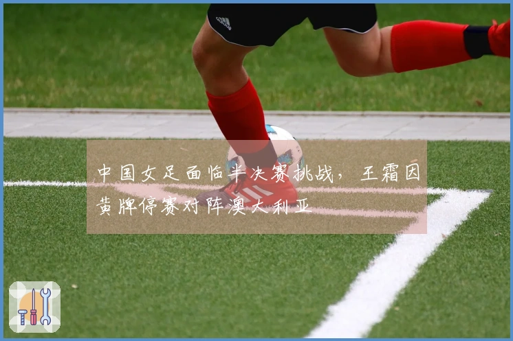 中国女足面临半决赛挑战，王霜因黄牌停赛对阵澳大利亚