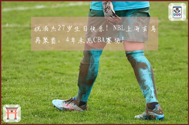 祝汤杰27岁生日快乐！NBL上海玄鸟再聚首，4年未见CBA赛场！