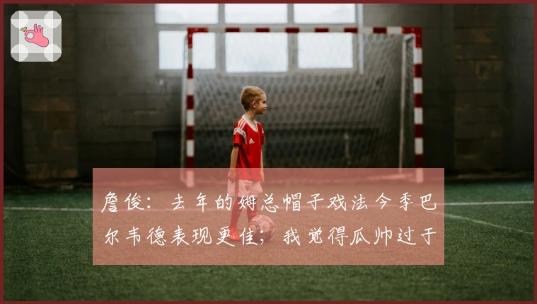 詹俊：去年的姆总帽子戏法今季巴尔韦德表现更佳；我觉得瓜帅过于激进