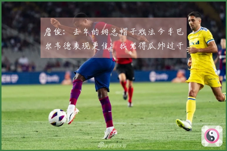 詹俊：去年的姆总帽子戏法今季巴尔韦德表现更佳；我觉得瓜帅过于激进