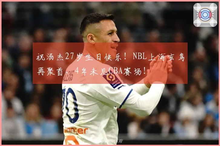 祝汤杰27岁生日快乐！NBL上海玄鸟再聚首，4年未见CBA赛场！