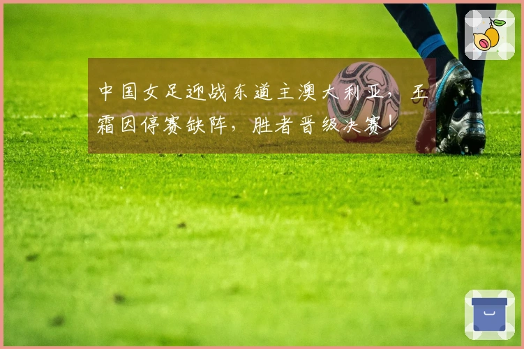 中国女足迎战东道主澳大利亚，王霜因停赛缺阵，胜者晋级决赛！