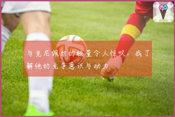 与克尼佩尔的较量令人惊叹，我了解他的竞争意识与动力