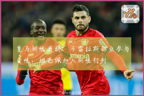 皇马训练更新：卡雷拉斯部分参与合练，姆巴佩加入训练行列