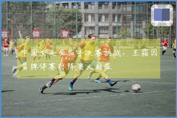 中国女足面临半决赛挑战，王霜因黄牌停赛对阵澳大利亚